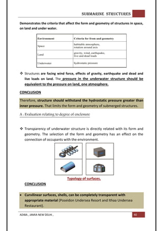 SUBMARINE STRUCTURES
ADIBA , JAMIA NEW DELHI , 40
Demonstrates the criteria that affect the form and geometry of structures in space,
on land and under water.
 Structures are facing wind force, effects of gravity, earthquake and dead and
live loads on land. The pressure in the underwater structure should be
equivalent to the pressure on land, one atmosphere.
CONCLUSION
Therefore, structure should withstand the hydrostatic pressure greater than
inner pressure. That limits the form and geometry of submerged structures.
A : Evaluation relating to degree of enclosure
 Transparency of underwater structure is directly related with its form and
geometry. The selection of the form and geometry has an effect on the
connection of occupants with the environment.
Typology of surfaces.
CONCLUSION
 Curvilinear surfaces, shells, can be completely transparent with
appropriate material (Poseidon Undersea Resort and Ithaa Undersea
Restaurant).
 