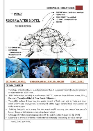 SUBMARINE STRUCTURES
ADIBA , JAMIA NEW DELHI , 48
7 DESIGN
 ACRYLIC sheet (with steel framing)
 IRON STEEL
 FOOD COURT (in middle)
 O2 & CO2 Outlet at the top
 ROOMS
 ENTRANCE HALL
 ENTRANCE
TUNNEL (Acrylic
sheet with steel
framing)
UNDERWATER MOTEL
SKETCH DESIGN
ENTRANCE TUNNEL UNDERWATER CIRCULAR ROOMS FOOD COURT
DESIGN CONCEPT
 The shape of the building is in sphere form so than it can acquire more hydraulic pressure
of water than the other form.
 This underwater building ie underwater MOTEL separate into different zones, like 1
Entrance Tunnel and Hall, 2 Food Court , 3 Rooms .
 The middle sphere divided into two parts consist of food court and services ,and other
small spheres are arranged in a circular path of the bigger sphere (food court)consist of
underwater rooms.
 Building design in such a way that the people could not stop the view of sea nature’s
beauty design with transparent acrylic polymer sheet.
 Life support system maintain properly with the outlet and inlet given for O2 & CO2
 Electricity is provided with the solar batteries system by consuming the solar energy

 