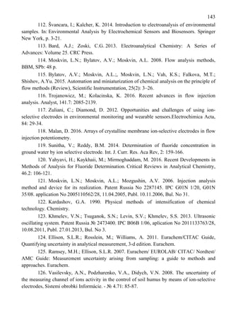 143
112. Švancara, I.; Kalcher, K. 2014. Introduction to electroanalysis of environmental
samples. In: Environmental Analysis by Electrochemical Sensors and Biosensors. Springer
New York, p. 3-21.
113. Bard, A.J.; Zoski, C.G. 2013. Electroanalytical Chemistry: A Series of
Advances: Volume 25. CRC Press.
114. Moskvin, L.N.; Bylatov, A.V.; Moskvin, А.L. 2008. Flow analysis methods,
ВВМ, SPb: 48 p.
115. Bylatov, A.V.; Moskvin, А.L.;, Moskvin, L.N.; Vah, К.S.; Falkova, М.Т.;
Shishov, А.Yu. 2015. Automation and miniaturization of chemical analysis on the principle of
flow methods (Review), Scientific Instrumentation, 25(2): 3–26.
116. Trojanowicz, M.; Kolacinska, K. 2016. Recent advances in flow injection
analysis. Analyst, 141.7: 2085-2139.
117. Zuliani, C.; Diamond, D. 2012. Opportunities and challenges of using ion-
selective electrodes in environmental monitoring and wearable sensors.Electrochimica Acta,
84: 29-34.
118. Malan, D. 2016. Arrays of crystalline membrane ion-selective electrodes in flow
injection potentiometry.
119. Sunitha, V.; Reddy, B.M. 2014. Determination of fluoride concentration in
ground water by ion selective electrode. Int. J. Curr. Res. Aca Rev, 2: 159-166.
120. Yahyavi, H.; Kaykhaii, M.; Mirmoghaddam, M. 2016. Recent Developments in
Methods of Analysis for Fluoride Determination. Critical Reviews in Analytical Chemistry,
46.2: 106-121.
121. Moskvin, L.N.; Moskvin, А.L.; Mozgushin, A.V. 2006. Injection analysis
method and device for its realization. Patent Russia No 2287145. IPC G01N 1/20, G01N
35/08. application No 2005110562/28, 11.04.2005, Publ. 10.11.2006, Bul. No 31.
122. Kardashov, G.A. 1990. Physical methods of intensification of chemical
technology. Chemistry.
123. Khmelev, V.N.; Tsuganok, S.N.; Levin, S.V.; Khmelev, S.S. 2013. Ultrasonic
oscillating system. Patent Russia № 2473400. IPC B06B 1/06, aplication No 2011133763/28,
10.08.2011, Publ. 27.01.2013, Bul. No 3.
124. Ellison, S.L.R.; Rosslein, M.; Williams, A. 2011. Eurachem/CITAC Guide,
Quantifying uncertainty in analytical measurement, 3-d edition. Eurachem.
125. Ramsey, M.H.; Ellison, S.L.R. 2007. Eurachem/ EUROLAB/ CITAC/ Nordtest/
AMC Guide: Measurement uncertainty arising from sampling: a guide to methods and
approaches. Eurachem.
126. Vasilevsky, A.N., Podzharenko, V.A., Didych, V.N. 2008. The uncertainty of
the measuring channel of ions activity in the control of soil humus by means of ion-selective
electrodes, Sistemi obrobki Informácie. - № 4.71: 85-87.
 