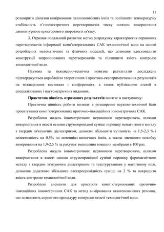 11
розширити діапазон вимірювання галогеновмісних іонів та поліпшити температурну
стабільність п’єзоелектричних перетворювачів тиску шляхом використання
двоконтурного просторового зворотного зв'язку.
3. Отримав подальший розвиток метод розрахунку характеристик первинних
перетворювачів інформації комп'ютеризованих САК технологічної води на основі
розроблених математичних та фізичних моделей, що дозволив вдосконалити
конструкції запропонованих перетворювачів та підвищити якість контролю
технологічної води.
Наукова та інженерно-технічна новизна результатів досліджень
підтверджується апробацією теоретичних і практико-експериментальних результатів
на міжнародних виставках і конференціях, а також публікацією статей в
спеціалізованих і наукометричних виданнях.
Практична цінність отриманих результатів полягає в наступному:
Практична цінність роботи полягає в розширенні науково-технічної бази
проектування комп’ютеризованих проточно-інжекційних іонометричних САК.
Розроблена модель іонометричного первинного перетворювача, шляхом
використання в якості основи струмопровідної суміші порошку немагнітного металу
з твердим зв'язуючим діелектриком, дозволяє збільшити чутливість на 1,5-2,3 % і
селективність на 0,5% до потенціал-визначних іонів, а також зменшити похибку
вимірювання на 1,9-2,5 % за рахунок зменшення товщини мембрани в 100 раз.
Розроблена модель іонометричного первинного перетворювача, шляхом
використання в якості основи струмопровідної суміші порошку феромагнітного
металу з твердим зв'язуючим діелектриком та текстуруванням у магнітному полі,
дозволив додатково збільшити електропровідність суміші на 2 % та покращити
якість контролю технологічної води.
Розроблені елементи для пристроїв комп’ютеризованих проточно-
інжекційних іонометричних САК та метод вимірювання галогеновмісних речовин,
що дозволяють спростити процедуру контролю якості технологічної води.
 