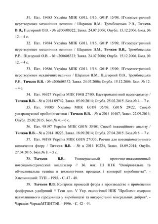 8
31. Пат. 19683 Україна МПК G01L 1/16, G01P 15/09, П’єзоелектричний
перетворювач механічних величин / Шарапов В.М., Трембовецька Р.В., Тичков
В.В., Підгорний О.В. - № u200608322; Заявл. 24.07.2006; Опубл. 15.12.2006. Бюл. №
12. – 4 с.
32. Пат. 19684 Україна МПК G01L 1/16, G01P 15/09, П’єзоелектричний
перетворювач механічних величин / Шарапов В.М., Тичков В.В., Трембовецька
Р.В., Підгорний О.В. - № u200608323; Заявл. 24.07.2006; Опубл. 15.12.2006. Бюл. №
12. – 4 с.
33. Пат. 19686 Україна МПК G01L 1/16, G01P 15/09, П’єзоелектричний
перетворювач механічних величин / Шарапов В.М., Підгорний О.В., Трембовецька
Р.В., Тичков В.В. - № u200608332; Заявл. 24.07.2006; Опубл. 15.12.2006. Бюл. № 12.
– 4 с.
34. Пат. 96927 Україна МПК F04B 27/00, Електромагнітний насос-дозатор /
Тичков В.В. - № u 2014 09742, Заявл. 05.09.2014; Опубл. 25.02.2015. Бюл.№ 4. – 7 с.
35. Пат. 97005 Україна МПК G01N 35/08, G01N 29/22, Спосіб
ультразвукової пробопідготовки / Тичков В.В. - № u 2014 10407, Заявл. 22.09.2014;
Опубл. 25.02.2015. Бюл.№ 4. – 6 с.
36. Пат. 98197 Україна МПК G01N 35/08, Спосіб інжекційного аналізу /
Тичков В.В. - № u 2014 10223, Заявл. 18.09.2014; Опубл. 27.04.2015. Бюл.№ 8. – 7 с.
37. Пат. 98198 Україна МПК G01N 27/333, Розчин для потенціометричного
визначення фтору / Тичков В.В. - № u 2014 10224, Заявл. 18.09.2014; Опубл.
27.04.2015. Бюл.№ 8. – 5 с.
38. Тычков В.В. Универсальный проточно-инжекционный
потенциометрический анализатор // Зб. мат. III НТК "Вимірювальна та
обчислювальна техніка в технологічних процесах і конверсії виробництва". -
Хмельницкий: ТУП. - 1995. - С. 47 - 48.
39. Тычков В.В. Контроль примесей фтора в производстве и применении
фосфорных удобрений // Тези доп. V Укр. екологічної НПК "Проблеми охорони
навколишнього середовища у виробництві та використанні мінеральних добрив". -
Черкаси: ЧеркасМТЦНТЭИ. - 1996. - С. 42 - 44.
 