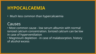 HYPOCALCAEMIA
• Much less common than hypercalcaemia
Causes
• Most common cause - low serum albumin with normal
ionized calcium concentration. Ionized calcium can be low
in case of hyperventilation
• Magnisium depletion - in case of malabsorption, history
of alcohol excess
 