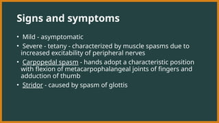 Signs and symptoms
• Mild - asymptomatic
• Severe - tetany - characterized by muscle spasms due to
increased excitability of peripheral nerves
• Carpopedal spasm - hands adopt a characteristic position
with flexion of metacarpophalangeal joints of fingers and
adduction of thumb
• Stridor - caused by spasm of glottis
 