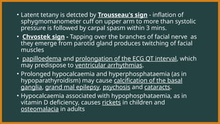 • Latent tetany is detcted by Trousseau's sign - inflation of
sphygmomanometer cuff on upper arm to more than systolic
pressure is followed by carpal spasm within 3 mins.
• Chvostek sign - Tapping over the branches of facial nerve as
they emerge from parotid gland produces twitching of facial
muscles
• papilloedema and prolongation of the ECG QT interval, which
may predispose to ventricular arrhythmias.
• Prolonged hypocalcaemia and hyperphosphataemia (as in
hypoparathyroidism) may cause calcification of the basal
ganglia, grand mal epilepsy, psychosis and cataracts.
• Hypocalcaemia associated with hypophosphataemia, as in
vitamin D deficiency, causes rickets in children and
osteomalacia in adults
 