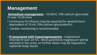 Management
Immediate management - 10-20mL 10% calcium gluconate
IV over 10-20 mins
• Continuous IV infusion may be required for several hours
(equivalent of 10 mL 10% calcium gluconate/hr)
• Cardiac monitoring is recommended
• If associated with hypomagnesaemia - magnesium
chloride IV over 24 hrs . Most parenteral magnesium will be
excreted in the urine, so further doses may be required to
replenish body stores
 