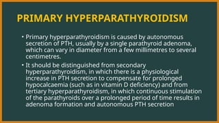 PRIMARY HYPERPARATHYROIDISM
• Primary hyperparathyroidism is caused by autonomous
secretion of PTH, usually by a single parathyroid adenoma,
which can vary in diameter from a few millimetres to several
centimetres.
• It should be distinguished from secondary
hyperparathyroidism, in which there is a physiological
increase in PTH secretion to compensate for prolonged
hypocalcaemia (such as in vitamin D deficiency) and from
tertiary hyperparathyroidism, in which continuous stimulation
of the parathyroids over a prolonged period of time results in
adenoma formation and autonomous PTH secretion
 