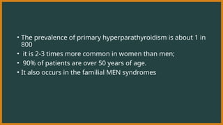 • The prevalence of primary hyperparathyroidism is about 1 in
800
• it is 2-3 times more common in women than men;
• 90% of patients are over 50 years of age.
• It also occurs in the familial MEN syndromes
 