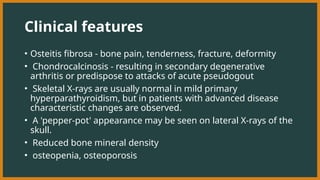 Clinical features
• Osteitis fibrosa - bone pain, tenderness, fracture, deformity
• Chondrocalcinosis - resulting in secondary degenerative
arthritis or predispose to attacks of acute pseudogout
• Skeletal X-rays are usually normal in mild primary
hyperparathyroidism, but in patients with advanced disease
characteristic changes are observed.
• A 'pepper-pot' appearance may be seen on lateral X-rays of the
skull.
• Reduced bone mineral density
• osteopenia, osteoporosis
 