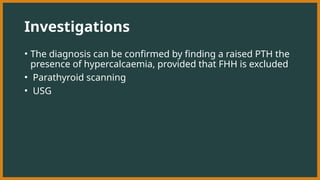 Investigations
• The diagnosis can be confirmed by finding a raised PTH the
presence of hypercalcaemia, provided that FHH is excluded
• Parathyroid scanning
• USG
 