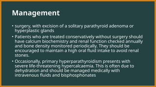 Management
• surgery, with excision of a solitary parathyroid adenoma or
hyperplastic glands
• Patients who are treated conservatively without surgery should
have calcium biochemistry and renal function checked annually
and bone density monitored periodically. They should be
encouraged to maintain a high oral fluid intake to avoid renal
stones.
• Occasionally, primary hyperparathyroidism presents with
severe life-threatening hypercalcaemia. This is often due to
dehydration and should be managed medically with
intravenous fluids and bisphosphonates
 