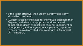 • If this is not effective, then urgent parathyroidectomy
should be considered
• Surgery is usually indicated for individuals aged less than
50 years, with clear-cut symptoms or documented
complications (such as renal stones, renal impairment or
osteoporosis), and In asymptomatic patients) significant
hypercalcaemia (corrected serum calcium >2.85 mmol/L
(>11.4 mg/dL)).
 