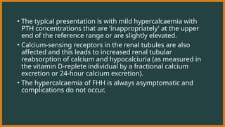 • The typical presentation is with mild hypercalcaemia with
PTH concentrations that are 'inappropriately' at the upper
end of the reference range or are slightly elevated.
• Calcium-sensing receptors in the renal tubules are also
affected and this leads to increased renal tubular
reabsorption of calcium and hypocalciuria (as measured in
the vitamin D-replete individual by a fractional calcium
excretion or 24-hour calcium excretion).
• The hypercalcaemia of FHH is always asymptomatic and
complications do not occur.
 