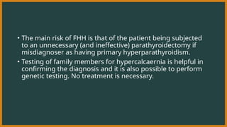 • The main risk of FHH is that of the patient being subjected
to an unnecessary (and ineffective) parathyroidectomy if
misdiagnoser as having primary hyperparathyroidism.
• Testing of family members for hypercalcaernia is helpful in
confirming the diagnosis and it is also possible to perform
genetic testing. No treatment is necessary.
 