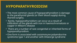 HYPOPARATHYROIDISM
• The most common cause of hypoparathyroidism is damage
to the parathyroid glands (or their blood supply) during
thyroid surgery.
• Rarely, hypoparathyroidism can occur as a result of
infiltration of the glands with iron in haemochromatosis or
copper in Wilson's disease
• There are a number of rare congenital or inherited forms of
hypoparathyroidism.
• One form is associated with autoimmune polyendocrine
syndrome type 1 and another with DiGeorge syndrome
 