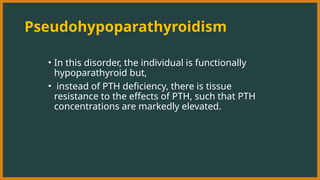 Pseudohypoparathyroidism
• In this disorder, the individual is functionally
hypoparathyroid but,
• instead of PTH deficiency, there is tissue
resistance to the effects of PTH, such that PTH
concentrations are markedly elevated.
 