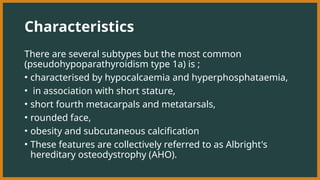 Characteristics
There are several subtypes but the most common
(pseudohypoparathyroidism type 1a) is ;
• characterised by hypocalcaemia and hyperphosphataemia,
• in association with short stature,
• short fourth metacarpals and metatarsals,
• rounded face,
• obesity and subcutaneous calcification
• These features are collectively referred to as Albright's
hereditary osteodystrophy (AHO).
 