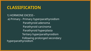 CLASSIFICATION
1) HORMONE EXCESS -
a) Primary - Primary hyperparathyroidism
Parathyroid adenoma
Parathyroid carcinoma
Parathyroid hyperplasia
Tertiary hyperparathyroidism
Following prolonged secondary
hyperparathyroidism
 