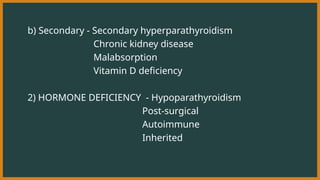 b) Secondary - Secondary hyperparathyroidism
Chronic kidney disease
Malabsorption
Vitamin D deficiency
2) HORMONE DEFICIENCY - Hypoparathyroidism
Post-surgical
Autoimmune
Inherited
 