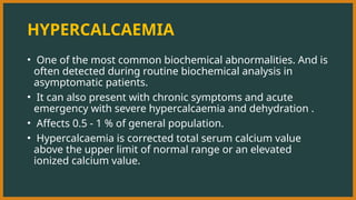 HYPERCALCAEMIA
• One of the most common biochemical abnormalities. And is
often detected during routine biochemical analysis in
asymptomatic patients.
• It can also present with chronic symptoms and acute
emergency with severe hypercalcaemia and dehydration .
• Affects 0.5 - 1 % of general population.
• Hypercalcaemia is corrected total serum calcium value
above the upper limit of normal range or an elevated
ionized calcium value.
 