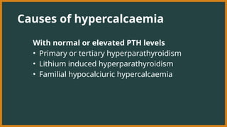 Causes of hypercalcaemia
With normal or elevated PTH levels
• Primary or tertiary hyperparathyroidism
• Lithium induced hyperparathyroidism
• Familial hypocalciuric hypercalcaemia
 