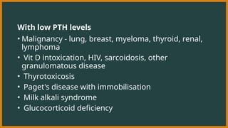 With low PTH levels
• Malignancy - lung, breast, myeloma, thyroid, renal,
lymphoma
• Vit D intoxication, HIV, sarcoidosis, other
granulomatous disease
• Thyrotoxicosis
• Paget's disease with immobilisation
• Milk alkali syndrome
• Glucocorticoid deficiency
 