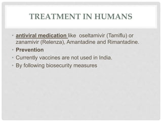 TREATMENT IN HUMANS
• antiviral medication like oseltamivir (Tamiflu) or
zanamivir (Relenza), Amantadine and Rimantadine.
• Prevention
• Currently vaccines are not used in India.
• By following biosecurity measures
 