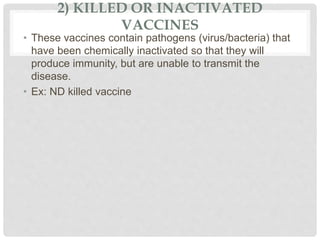 2) KILLED OR INACTIVATED
VACCINES
• These vaccines contain pathogens (virus/bacteria) that
have been chemically inactivated so that they will
produce immunity, but are unable to transmit the
disease.
• Ex: ND killed vaccine
 