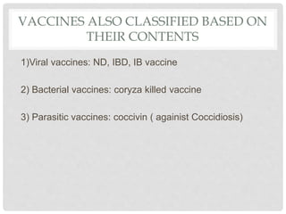 VACCINES ALSO CLASSIFIED BASED ON
THEIR CONTENTS
1)Viral vaccines: ND, IBD, IB vaccine
2) Bacterial vaccines: coryza killed vaccine
3) Parasitic vaccines: coccivin ( againist Coccidiosis)
 