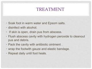 TREATMENT
• Soak foot in warm water and Epsom salts.
• disinfect with alcohol.
• If skin is open, drain pus from abscess.
• Flush abscess cavity with hydrogen peroxide to cleanout
pus and debris.
• Pack the cavity with antibiotic ointment .
• wrap the footwith gauze and elastic bandage.
• Repeat daily until foot heals.
 