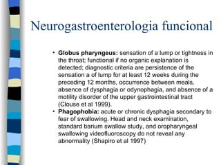Neurogastroenterologia funcional Globus pharyngeus :  sensation of a lump or tightness in the throat ;  functional if no organic explanation is detected ;  diagnostic criteria are persistence of the sensation a of lump for at least 12 weeks during the preceding 12 months, occurrence between meals, absence of dysphagia or odynophagia, and absence of a motility disorder of the upper gastrointestinal tract (Clouse et al 1999). Phagophobia :  acute or chronic dysphagia secondary to fear of swallowing. Head and neck examination, standard barium swallow study, and oropharyngeal swallowing videofluoroscopy do not reveal any abnormality (Shapiro et al 1997) 