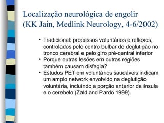 Localização neurológica de engolir (KK Jain, Medlink Neurology, 4-6/2002) Tradicional: processos voluntários e reflexos, controlados pelo centro bulbar de deglutição no tronco cerebral e pelo giro pré-central inferior  Porque outras lesões em outras regiões também causam disfagia? Estudos PET em voluntários saudáveis indicam um amplo network envolvido na deglutição voluntária, incluindo a porção anterior da ínsula e o cerebelo  (Zald and Pardo 1999).  