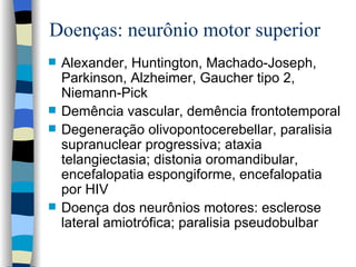 Doenças: neurônio motor superior Alexander ,  Huntington ,  Machado-Joseph , Parkinson, Alzheimer, Gaucher tipo 2, Niemann-Pick Demência vascular, demência frontotemporal Degeneração o livopontocerebellar , paralisia supranuclear p rogressiv a; ataxia telangiectasia; distonia o romandibular , encefalopatia espongiforme, encefalopatia por HIV Doença dos neurônios motores: esclerose lateral amiotrófica; paralisia pseudobulbar  