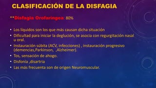 CLASIFICACIÓN DE LA DISFAGIA
**Disfagia Orofaríngea: 80%
• Los líquidos son los que más causan dicha situación
• Dificultad para iniciar la deglución, se asocia con regurgitación nasal
u oral.
• Instauración súbita (ACV, infecciones) , instauración progresivo
(demencias,Parkinson, ,Alzheimer).
• Tos, sensación de ahogo.
• Disfonía ,disartria
• Las más frecuenta son de origen Neuromuscular.
 