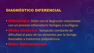DIAGNÓSTICO DIFERENCIAL
• Odinofagia: Dolor con la deglución relacionado
con un proceso inflamatorio faríngeo o esofágico.
• Globo histérico: Sensación constante de
dificultad al paso de los alimentos por la faringe.
Asociados a trastornos psiquiátricos.
• Dolor Retroesternal
 