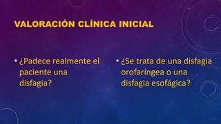 VALORACIÓN CLÍNICA INICIAL
• ¿Padece realmente el
paciente una
disfagia?
• ¿Se trata de una disfagia
orofaríngea o una
disfagia esofágica?
 
