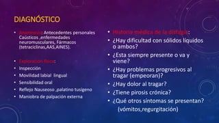 DIAGNÓSTICO
• Anamnesis: Antecedentes personales
Caústicos ,enfermedades
neuromusculares, Fármacos
(tetraciclinas,AAS,AINES).
• Exploración física:
• Inspección
• Movilidad labial lingual
• Sensibilidad oral
• Reflejo Nauseoso ,palatino tusígeno
• Maniobra de palpación externa
• Historia médica de la disfagia:
• ¿Hay dificultad con sólidos líquidos
o ambos?
• ¿Esta siempre presente o va y
viene?
• ¿Hay problemas progresivos al
tragar (empeoran)?
• ¿Hay dolor al tragar?
• ¿Tiene pirosis crónica?
• ¿Qué otros síntomas se presentan?
(vómitos,regurgitación)
 