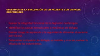 OBJETIVOS DE LA EVALUACIÓN DE UN PACIENTE CON DISFAGIA
OROFARÍNGEA
• Evaluar la integridad funcional de la deglución orofaríngea.
• Identificar las causas estructurales o mecánicas de disfagia
• Evaluar riesgo de aspiración y la seguridad de alimentar al paciente
por vía oral.
• Determinar si el patrón de disfagia, es tratable y si es así, evaluar la
eficacia de los tratamientos.
 