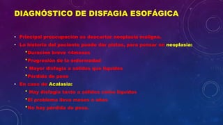 DIAGNÓSTICO DE DISFAGIA ESOFÁGICA
• Principal preocupación es descartar neoplasia maligna.
• La historia del paciente puede dar pistas, para pensar en neoplasia:
*Duracion breve <4meses
*Progresión de la enfermedad
* Mayor disfagia a sólidos que líquidos
*Pérdida de peso
• En caso de Acalasia:
* Hay disfagia tanto a sólidos como líquidos
*El problema lleva meses o años
*No hay pérdida de peso.
 