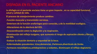 DISFAGIA EN EL PACIENTE ANCIANO
La disfagia en el paciente anciano tiene un gran impacto , en su capacidad funcional,
salud y calidad de vida.
El proceso de envejecimiento produce cambios:
-Función muscular y transmisión nerviosa.
-Deterioro de la función orofaríngea poco conocida, y de la motilidad esofágica.
-Alteraciones de la abertura del EES.
-Descoordinación entre la deglución y la respiración.
-Disminución del reflejo tusígeno, que aumenta el riesgo de aspiración silente y fibrosis
del EES.
-Evaluar la situación dentaria y sequedad de la boca.
-Enfermedades prevalentes: Ictus,demencias ,Parkinson,divertículo de Zenke.
-Farmacos neurolépticos,antidepresivos y sedantes, disminuyen el reflejo deglutorio.
 