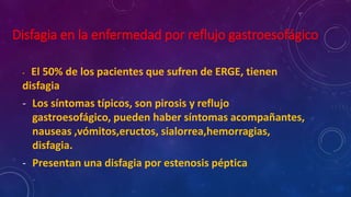 Disfagia en la enfermedad por reflujo gastroesofágico
- El 50% de los pacientes que sufren de ERGE, tienen
disfagia
- Los síntomas típicos, son pirosis y reflujo
gastroesofágico, pueden haber síntomas acompañantes,
nauseas ,vómitos,eructos, sialorrea,hemorragias,
disfagia.
- Presentan una disfagia por estenosis péptica
 