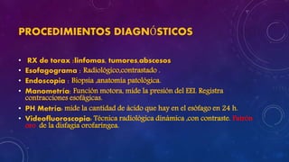 PROCEDIMIENTOS DIAGNÓSTICOS
• RX de torax :linfomas, tumores,abscesos
• Esofagograma : Radiológico,contrastado .
• Endoscopia : Biopsia ,anatomía patológica.
• Manometría: Función motora, mide la presión del EEI. Registra
contracciones esofágicas.
• PH Metría: mide la cantidad de ácido que hay en el esófago en 24 h.
• Videofluoroscopia: Técnica radiológica dinámica ,con contraste. Patrón
oro de la disfagia orofaríngea.
 