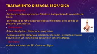 TRATAMIENTO DISFAGIA ESOFÁGICA
• Farmacológicos:
-Trastornos motores primarios :Nitratos o Antogonistas de los canales de
Calcio
-Enfermedad de reflujo gastroesofágico: Inhibidores de la bomba de
protones, procinéticos.
• Endoscópico:
-Estenosis pépticas: dilataciones progresivas
-Acalasia o anillos esofágicos: dilataciones forzadas, inyección de toxina
botulínica en EEI. Tratamiento paliativo en cáncer esofágico.
Quirúrgico:
Acalasia: miotomía del EEI. Cancer esofágico.
 