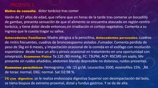 PACIENTE 1
Motivo de consulta: dolor torácico tras comer
Varón de 27 años de edad, que refiere que en horas de la tarde tras comerse un bocadillo
de gambas, presenta sensación de que el alimento se encuentra atascado en región centro
torácica, y tiene dolor desde entonces,sin irradiación ni cortejo vegetativo. Comenta a su
ingreso que le cuesta tragar su saliva.
Antecedentes Familiares: Madre alérgica a la penicilina, Antecedentes personales, cuadros
de rinitis frecuentes, cuadros de broncoespasmo aislados ,Fumador. Comenta perdida de
peso de 5kg en 6 meses, y Impactación ocasional de la comida en el esófago con resolución
espontánea desde hace un año y pirosis ocasional en tratamiento en una oportunidad con
omeprazol. Examenes Fisico: Ta:120 /80 mmhg, FC: 73LPM, ACP: RSCSRS sin soplo, Mv
presente sin ruidos añadidos, abdomen blando depresible no doloroso, ruidos presentes.
Examenes paraclínicos: Hemograma ; Hb :15 gr/dl, Leucocitos 3500, eosinofilos 15%. ,RX
de torax: normal, EKG: normal. Sat O2:98 %.
I/C con digestivo ,se le realiza endoscopia digestiva Superior con desimpactación del bolo,
se toma biopsia de extremo proximal, distal y fundus gástrico. Y se da de alta.
 