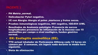 PACIENTE 1
• PH Metría ,normal.
• Helicobacter Pylori negativo.
• I/C con Alergia: Alergia al polen ,mariscos y frutos secos.
• Pruebas inmunológicas negativas, HIV negativo, IGE:654 U/ML
• Resultados de Anatomía patológia: Presencia de surcos
longitudinales presencia de inflamación de la mucosa con 15
eosinofilos por campo a nivel esofágico, fundus gástrico
normal.
• DX: Esofagitis eosinofílica (EE).
• TTO actual inhalador de Fluticasona 400mcg cada 12 horas sin
cámara por 8 semanas, sin ingerir nada durante la media hora
siguiente.
• Dieta de eliminación
 
