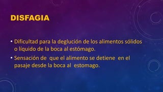 DISFAGIA
• Dificultad para la deglución de los alimentos sólidos
o líquido de la boca al estómago.
• Sensación de que el alimento se detiene en el
pasaje desde la boca al estomago.
 