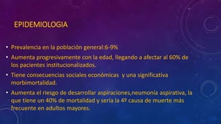 EPIDEMIOLOGIA
• Prevalencia en la población general:6-9%
• Aumenta progresivamente con la edad, llegando a afectar al 60% de
los pacientes institucionalizados.
• Tiene consecuencias sociales económicas y una significativa
morbimortalidad.
• Aumenta el riesgo de desarrollar aspiraciones,neumonía aspirativa, la
que tíene un 40% de mortalidad y sería la 4º causa de muerte más
frecuente en adultos mayores.
 