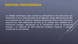 DISFAGIA OROFARINGEA
La disfagia orofaríngea surge cuando hay alteraciones en las estructuras que
intervienen en las 2 primeras fases de la deglución. Estas alteraciones ocurren
en la presencia de un obstáculo mecánico propiamente dicho o una obstrucción
funcional por mala elaboración del bolo en la cavidad oral, debilidad de la
contracción faríngea, alteraciones en la coordinación entre la contracción
faríngea y la relajación del EES (Esfincter Esofágico Superior), o apertura
inadecuada de este esfínter.
 