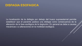 DISFAGIA ESOFAGICA
La localización de la disfagia por debajo del hueco supraesternal permite
establecer que el paciente padece una disfagia como consecuencia de la
alteración de la fase esofágica de la deglución. En general se debe a causas
mecánicas o a alteraciones en la motilidad esofágica.
 