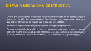 DISFAGIA MECÁNICA U OBSTRUCTIVA
Ocurre por alteraciones mecánicas incluso cuando existe en el esófago alguna
estrechez (también llamada estenosis) y la dificultad para tragar suele deberse a
que el bolo alimenticio es mayor que el espacio del esófago.
Suelen dar lugar a una disfagia persistente y en general progresiva.
Se asocia con disfagia a sólidos, pero en los casos más severos, en los que se
estrecha mucho el esófago, puede progresar y afectar también a la deglución de
líquidos, esto último es más característico de la lesiones de origen maligno.
 