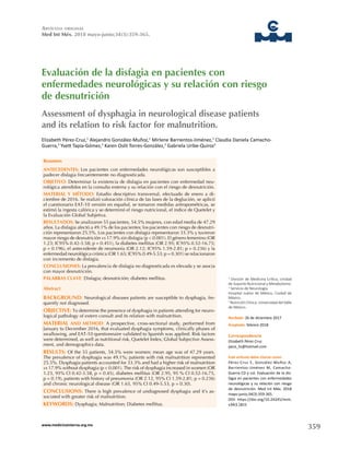 359www.medicinainterna.org.mx
Artículo original
Med Int Méx. 2018 mayo-junio;34(3):359-365.
Evaluación de la disfagia en pacientes con
enfermedades neurológicas y su relación con riesgo
de desnutrición
Resumen
ANTECEDENTES: Los pacientes con enfermedades neurológicas son susceptibles a
padecer disfagia frecuentemente no diagnosticada.
OBJETIVO: Determinar la existencia de disfagia en pacientes con enfermedad neu-
rológica atendidos en la consulta externa y su relación con el riesgo de desnutrición.
MATERIAL Y MÉTODO: Estudio descriptivo transversal, efectuado de enero a di-
ciembre de 2016. Se realizó valoración clínica de las fases de la deglución, se aplicó
el cuestionario EAT-10 versión en español, se tomaron medidas antropométricas, se
estimó la ingesta calórica y se determinó el riesgo nutricional, el índice de Quetelet y
la Evaluación Global Subjetiva.
RESULTADOS: Se analizaron 55 pacientes, 54.5% mujeres, con edad media de 47.29
años. La disfagia afectó a 49.1% de los pacientes; los pacientes con riesgo de desnutri-
ción representaron 25.5%. Los pacientes con disfagia representaron 33.3% y tuvieron
mayor riesgo de desnutrición vs 17.9% sin disfagia (p < 0.001). El género femenino (OR
1.23; IC95% 0.42-3.58; p = 0.451), la diabetes mellitus (OR 2.95; IC95% 0.52-16.75;
p = 0.196), el antecedente de neumonía (OR 2.12; IC95% 1.59-2.81; p = 0.236) y la
enfermedad neurológica crónica (OR 1.65; IC95% 0.49-5.53; p = 0.301) se relacionaron
con incremento de disfagia.
CONCLUSIONES: La prevalencia de disfagia no diagnosticada es elevada y se asocia
con mayor desnutrición.
PALABRAS CLAVE: Disfagia; desnutrición; diabetes mellitus.
Abstract
BACKGROUND: Neurological diseases patients are susceptible to dysphagia, fre-
quently not diagnosed.
OBJECTIVE: To determine the presence of dysphagia in patients attending for neuro-
logical pathology of extern consult and its relation with malnutrition.
MATERIAL AND METHOD: A prospective, cross-sectional study, performed from
January to December 2016, that evaluated dysphagia symptoms, clinically phases of
swallowing, and EAT-10 questionnaire validated to Spanish was applied. Risk factors
were determined, as well as nutritional risk, Quetelet Index, Global Subjective Assess-
ment, and demographics data.
RESULTS: Of the 55 patients, 54.5% were women; mean age was of 47.29 years.
The prevalence of dysphagia was 49.1%; patients with risk malnutrition represented
25.5%. Dysphagia patients accounted for 33.3% and had a higher risk of malnutrition
vs 17.9% without dysphagia (p < 0.001). The risk of dysphagia increased in women (OR
1.23, 95% CI 0.42-3.58, p = 0.45), diabetes mellitus (OR 2.95, 95 % CI 0.52-16.75,
p = 0.19), patients with history of pneumonia (OR 2.12, 95% CI 1.59-2.81; p = 0.236)
and chronic neurological disease (OR 1.65, 95% CI 0.49-5.53, p = 0.30).
CONCLUSIONS: There is high prevalence of undiagnosed dysphagia and it’s as-
sociated with greater risk of malnutrition.
KEYWORDS: Dysphagia; Malnutrition; Diabetes mellitus.
Elizabeth Pérez-Cruz,1
Alejandro González-Muñoz,2
Mirlene Barrientos-Jiménez,3
Claudia Daniela Camacho-
Guerra,3
Yvett Tapia-Gómez,3
Karen Oslit Torres-González,3
Gabriela Uribe-Quiroz3
1
División de Medicina Crítica, Unidad
de Soporte Nutricional y Metabolismo.
2
Servicio de Neurología.
Hospital Juárez de México, Ciudad de
México.
3
Nutrición Clínica. Universidad del Valle
de México.
Correspondencia
Elizabeth Pérez Cruz
pece_liz@hotmail.com
Este artículo debe citarse como
Pérez-Cruz E, González-Muñoz A,
Barrientos-Jiménez M, Camacho-
Guerra CD y col. Evaluación de la dis-
fagia en pacientes con enfermedades
neurológicas y su relación con riesgo
de desnutrición. Med Int Méx. 2018
mayo-junio;34(3):359-365.
DOI: https://doi.org/10.24245/mim.
v34i3.1815
Recibido: 26 de diciembre 2017
Aceptado: febrero 2018
Assessment of dysphagia in neurological disease patients
and its relation to risk factor for malnutrition.
 